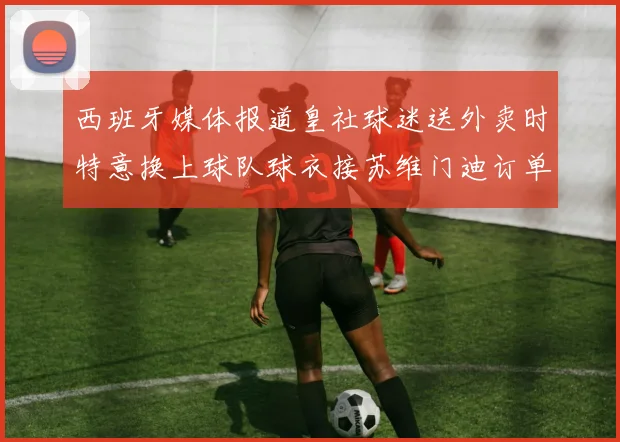 西班牙媒体报道皇社球迷送外卖时特意换上球队球衣接苏维门迪订单