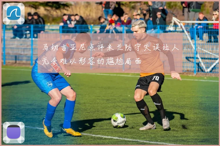 马切吉亚尼点评米兰防守失误让人无奈难以形容的尴尬局面