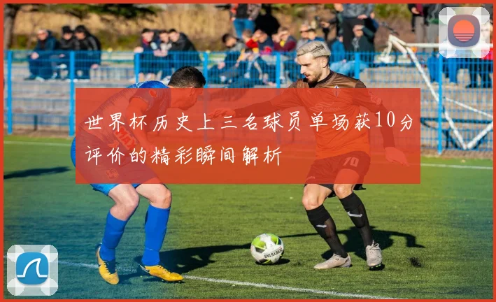 世界杯历史上三名球员单场获10分评价的精彩瞬间解析