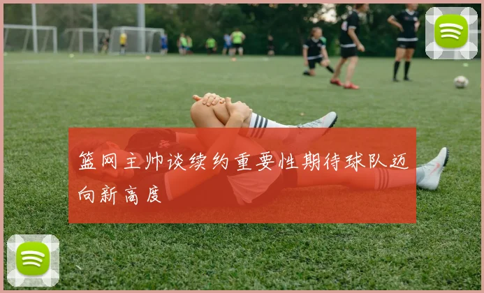 篮网主帅谈续约重要性期待球队迈向新高度