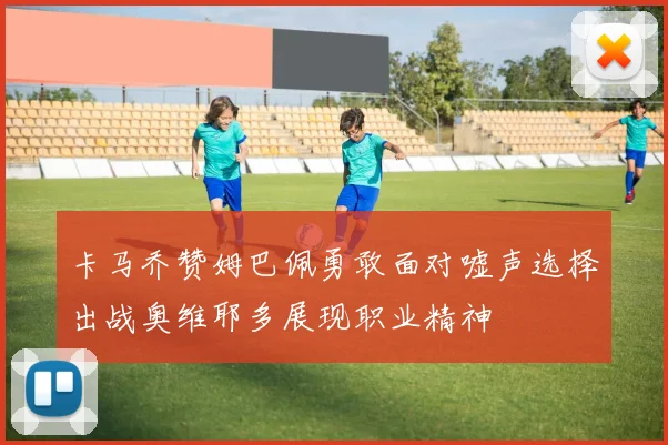 卡马乔赞姆巴佩勇敢面对嘘声选择出战奥维耶多展现职业精神