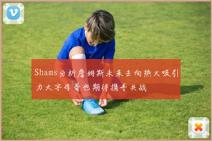 Shams分析詹姆斯未来去向热火吸引力大字母哥也期待携手共战