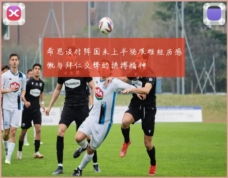希恩谈对阵国米上半场艰难经历感慨与拜仁交锋的拼搏精神