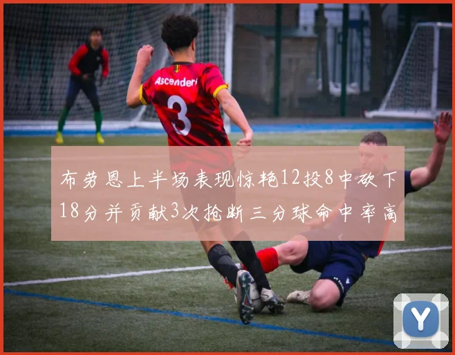 布劳恩上半场表现惊艳12投8中砍下18分并贡献3次抢断三分球命中率高达50
