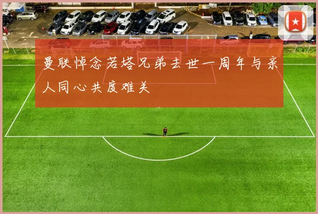 曼联悼念若塔兄弟去世一周年与亲人同心共度难关