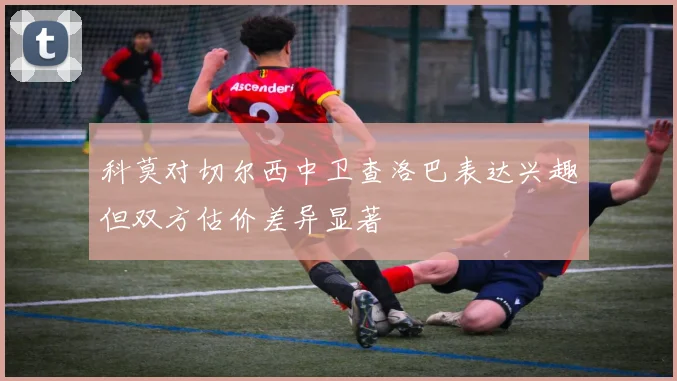 科莫对切尔西中卫查洛巴表达兴趣但双方估价差异显著