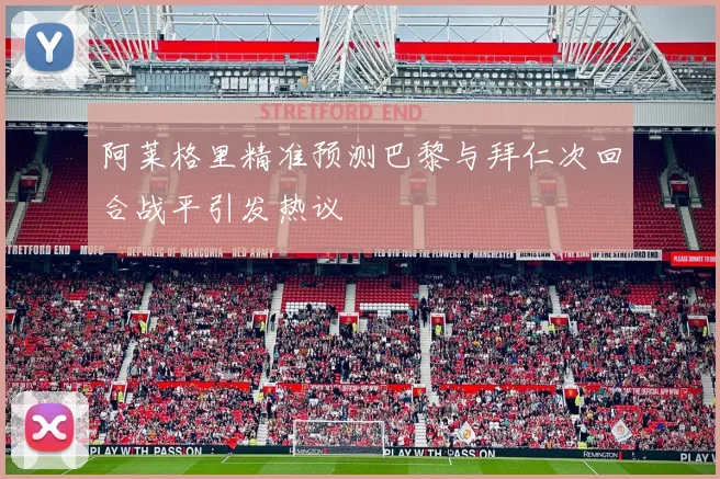 阿莱格里精准预测巴黎与拜仁次回合战平引发热议