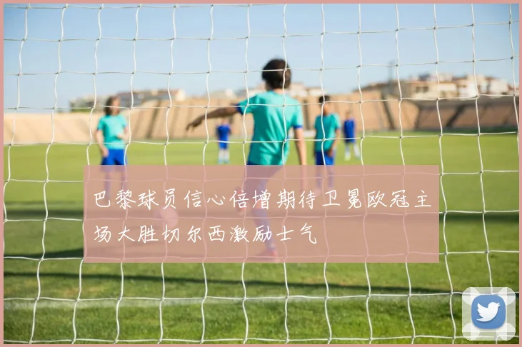 巴黎球员信心倍增期待卫冕欧冠主场大胜切尔西激励士气