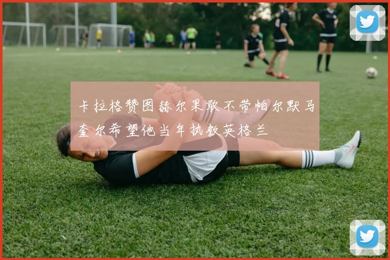 卡拉格赞图赫尔果敢不带帕尔默马奎尔希望他当年执教英格兰