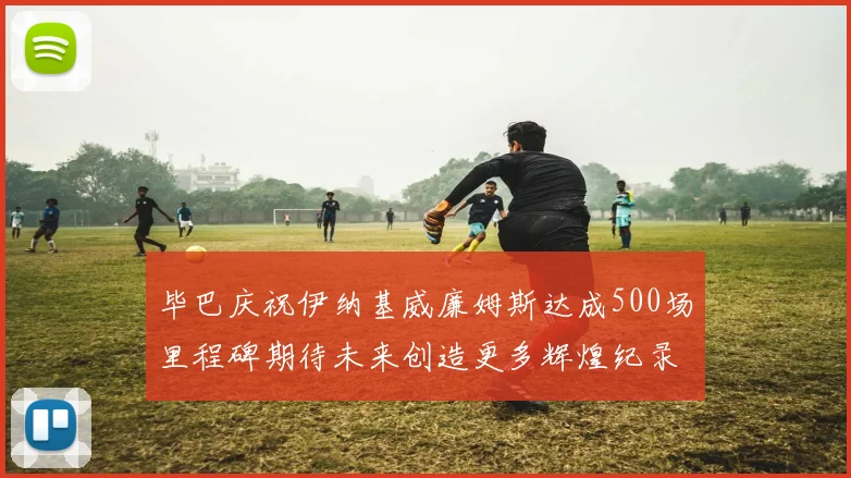 毕巴庆祝伊纳基威廉姆斯达成500场里程碑期待未来创造更多辉煌纪录