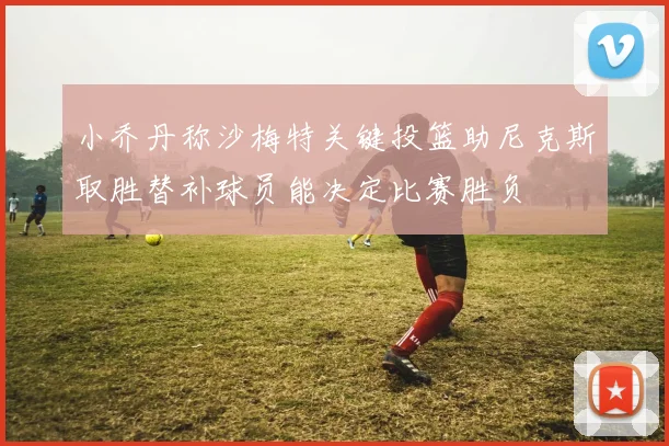 小乔丹称沙梅特关键投篮助尼克斯取胜替补球员能决定比赛胜负
