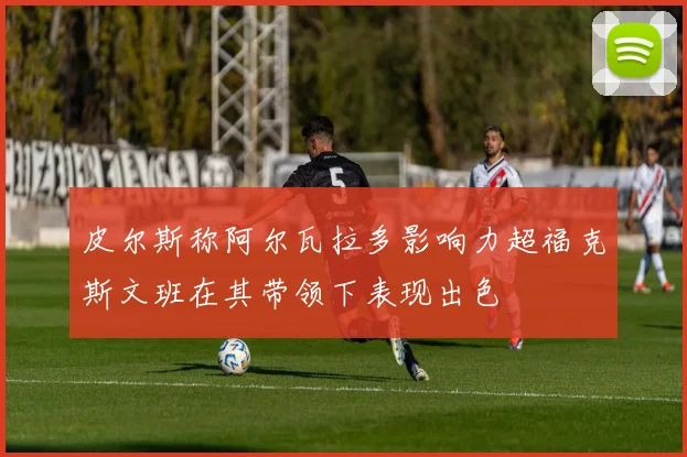 皮尔斯称阿尔瓦拉多影响力超福克斯文班在其带领下表现出色