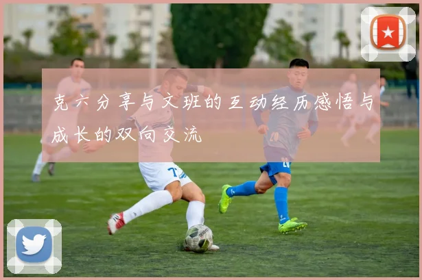 克六分享与文班的互动经历感悟与成长的双向交流