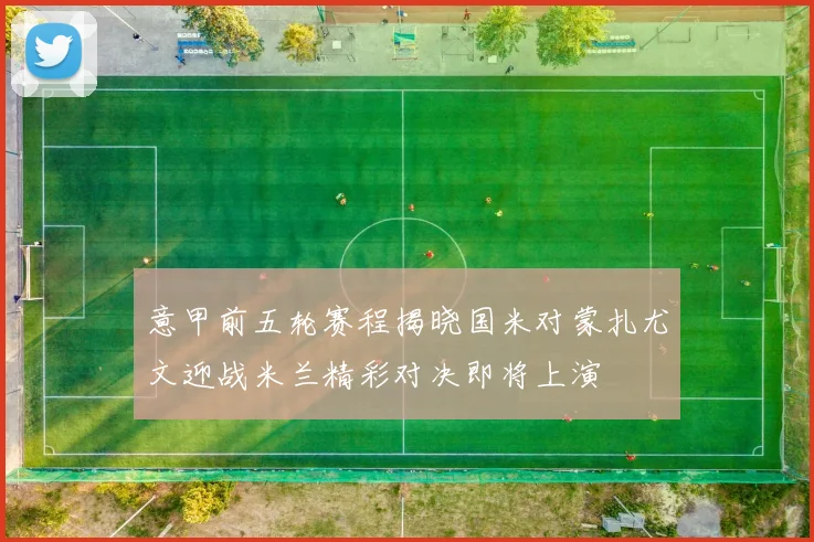 意甲前五轮赛程揭晓国米对蒙扎尤文迎战米兰精彩对决即将上演